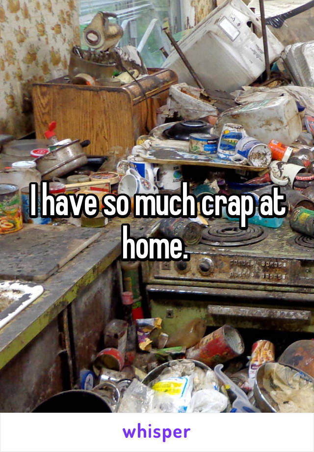 I have so much crap at home. 