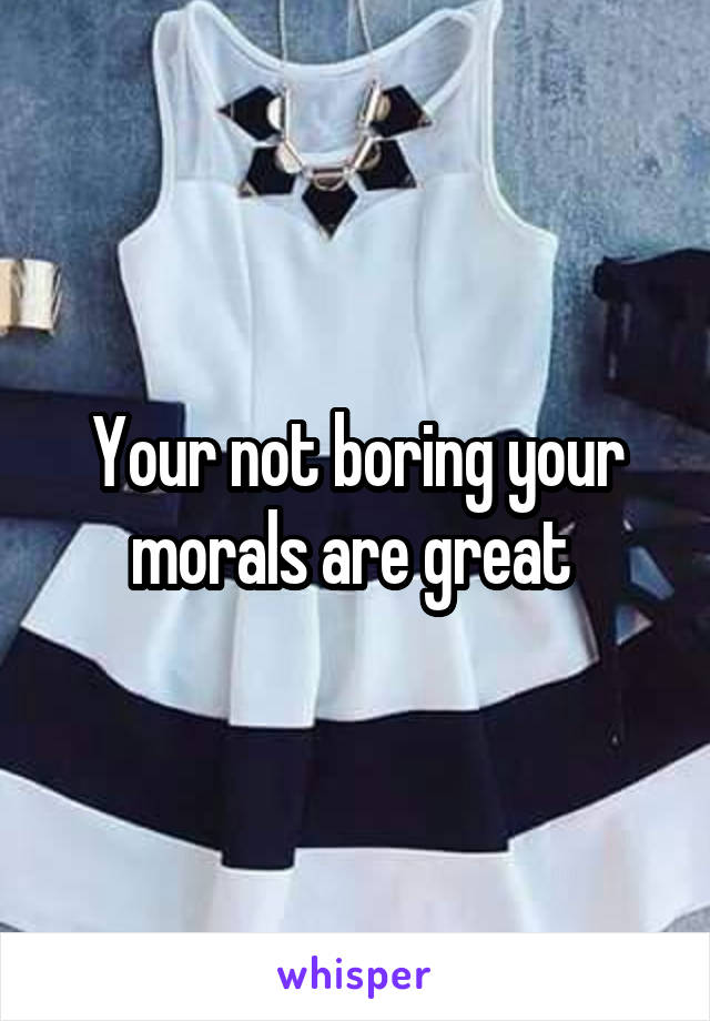 Your not boring your morals are great 