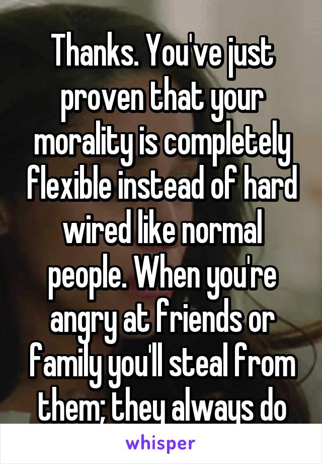 Thanks. You've just proven that your morality is completely flexible instead of hard wired like normal people. When you're angry at friends or family you'll steal from them; they always do