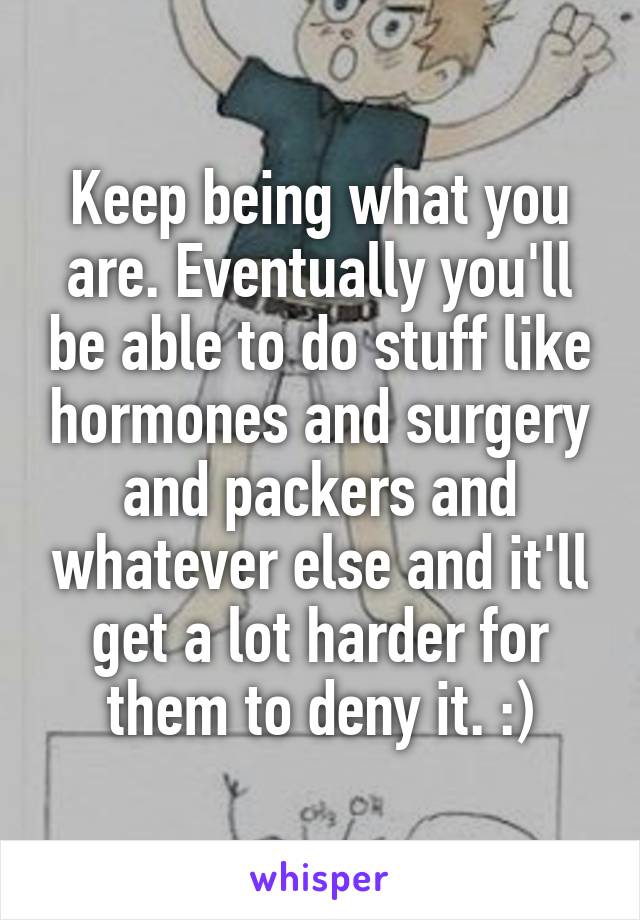 Keep being what you are. Eventually you'll be able to do stuff like hormones and surgery and packers and whatever else and it'll get a lot harder for them to deny it. :)