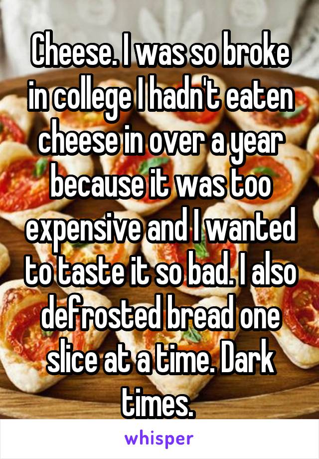 Cheese. I was so broke in college I hadn't eaten cheese in over a year because it was too expensive and I wanted to taste it so bad. I also defrosted bread one slice at a time. Dark times. 