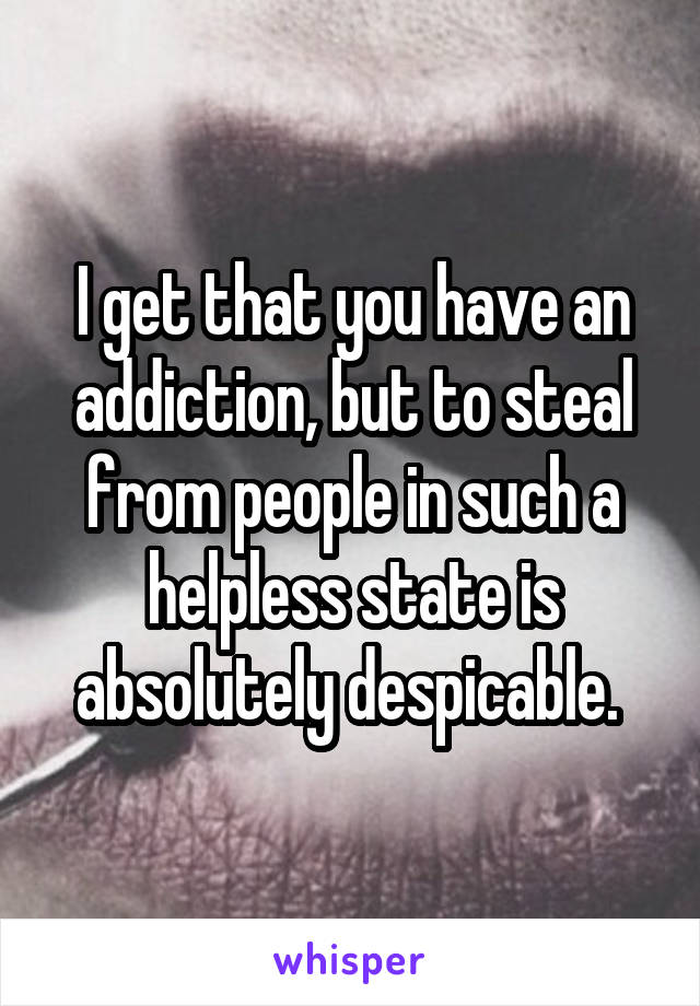 I get that you have an addiction, but to steal from people in such a helpless state is absolutely despicable. 