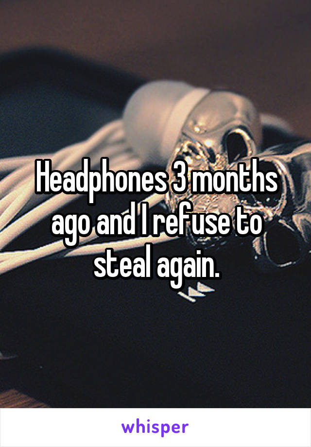 Headphones 3 months ago and I refuse to steal again.