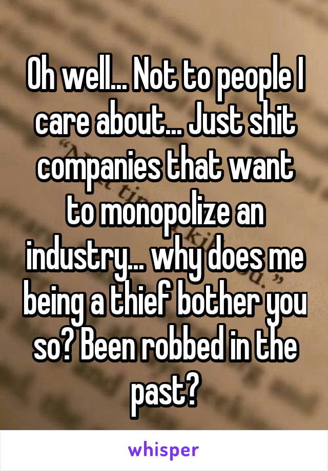 Oh well... Not to people I care about... Just shit companies that want to monopolize an industry... why does me being a thief bother you so? Been robbed in the past?