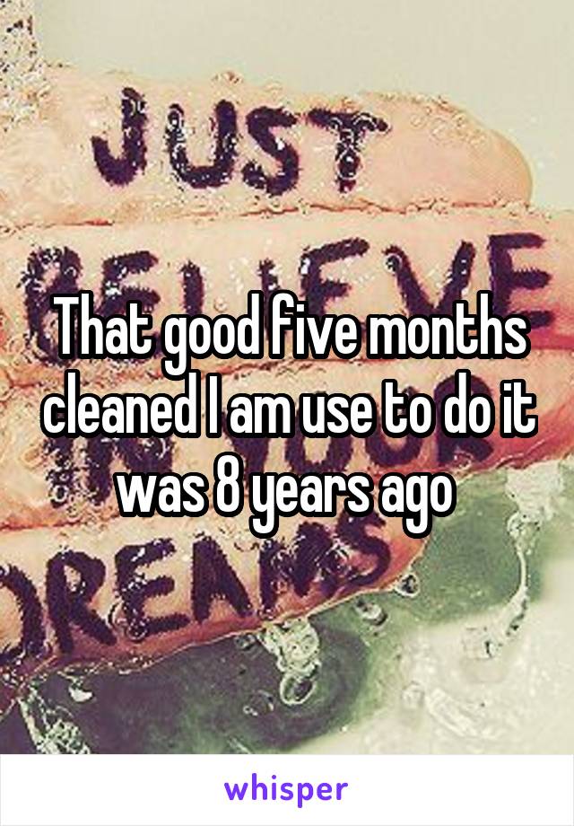 That good five months cleaned I am use to do it was 8 years ago 