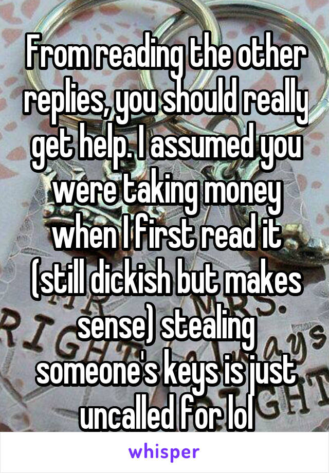 From reading the other replies, you should really get help. I assumed you were taking money when I first read it (still dickish but makes sense) stealing someone's keys is just uncalled for lol