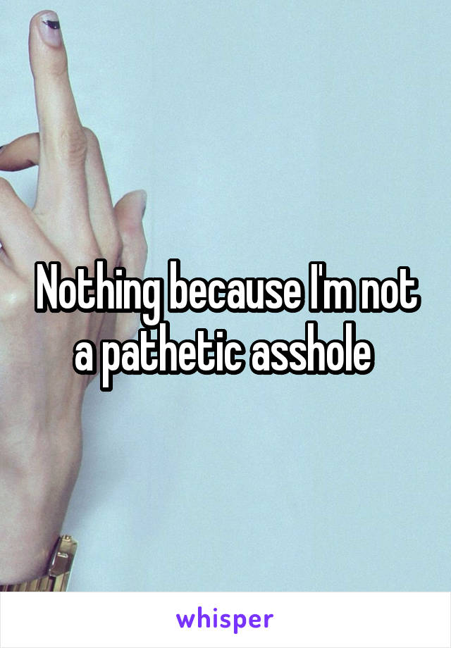 Nothing because I'm not a pathetic asshole 