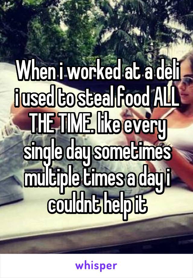 When i worked at a deli i used to steal food ALL THE TIME. like every single day sometimes multiple times a day i couldnt help it