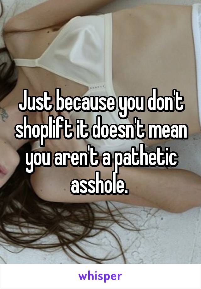 Just because you don't shoplift it doesn't mean you aren't a pathetic asshole. 