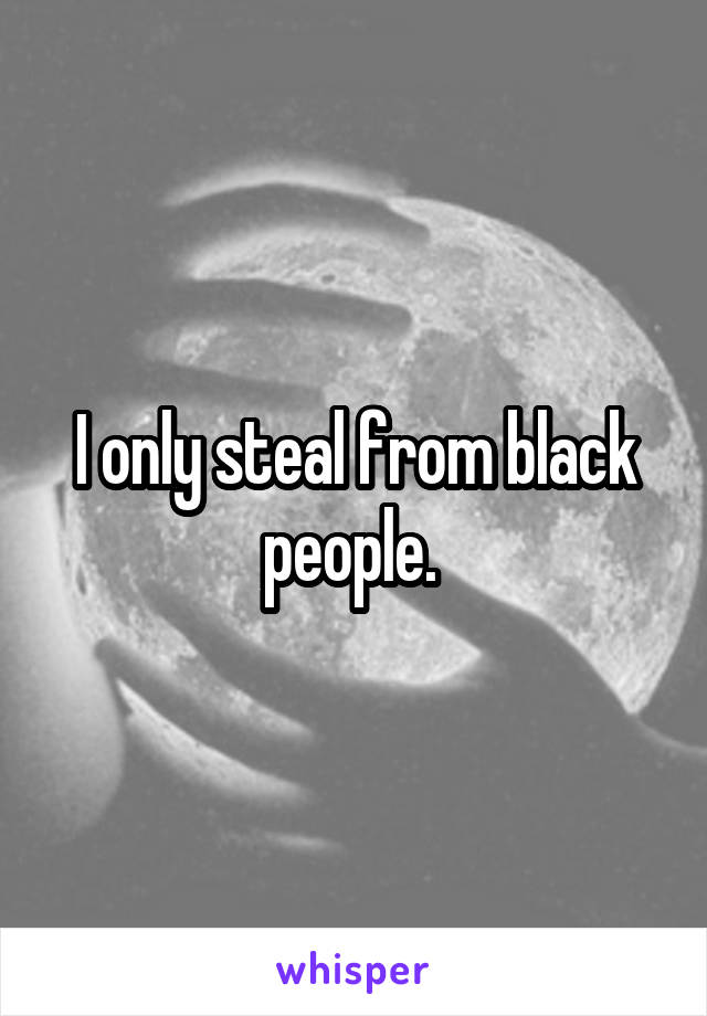 I only steal from black people. 