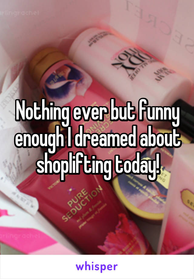 Nothing ever but funny enough I dreamed about shoplifting today!