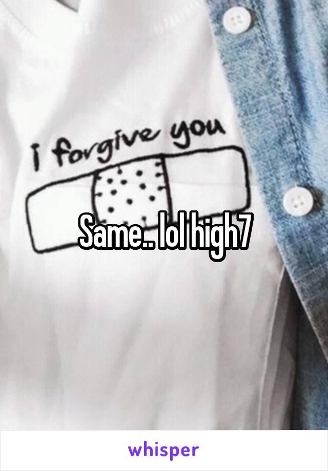 Same.. lol high7