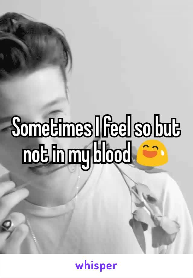 Sometimes I feel so but not in my blood 😅