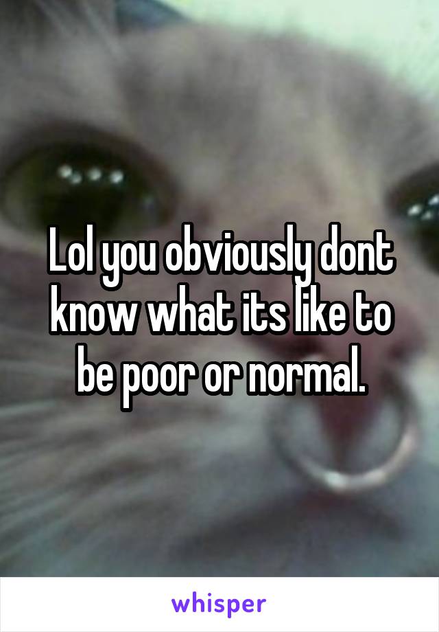 Lol you obviously dont know what its like to be poor or normal.