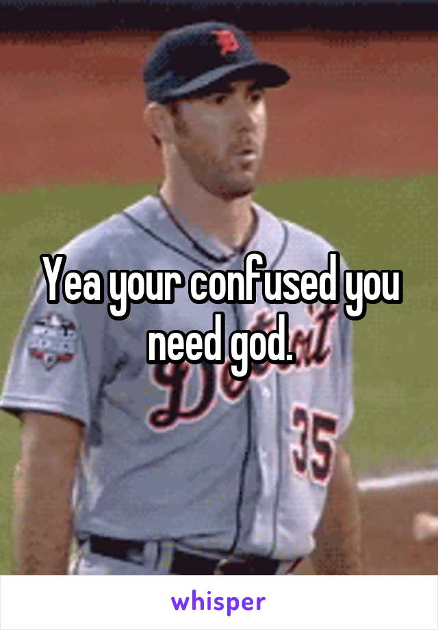 Yea your confused you need god.