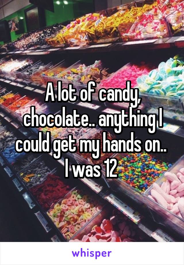 A lot of candy, chocolate.. anything I could get my hands on.. 
I was 12 