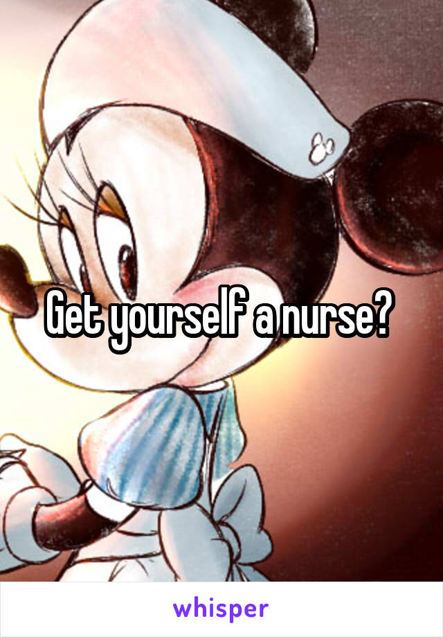 Get yourself a nurse? 