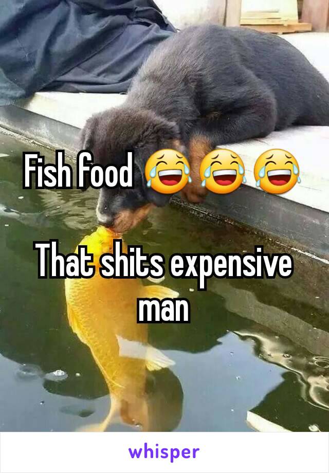 Fish food 😂😂😂

That shits expensive man