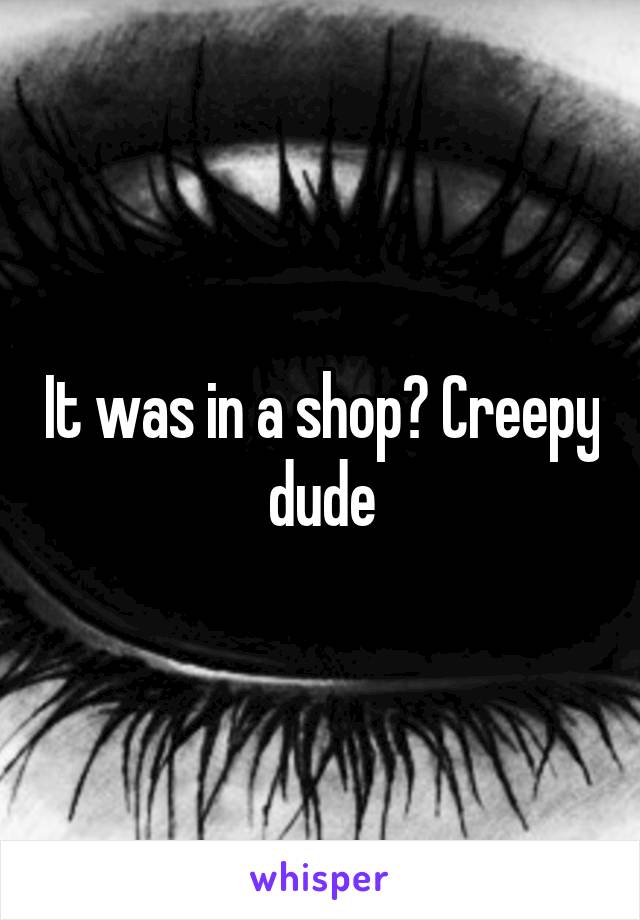 It was in a shop? Creepy dude