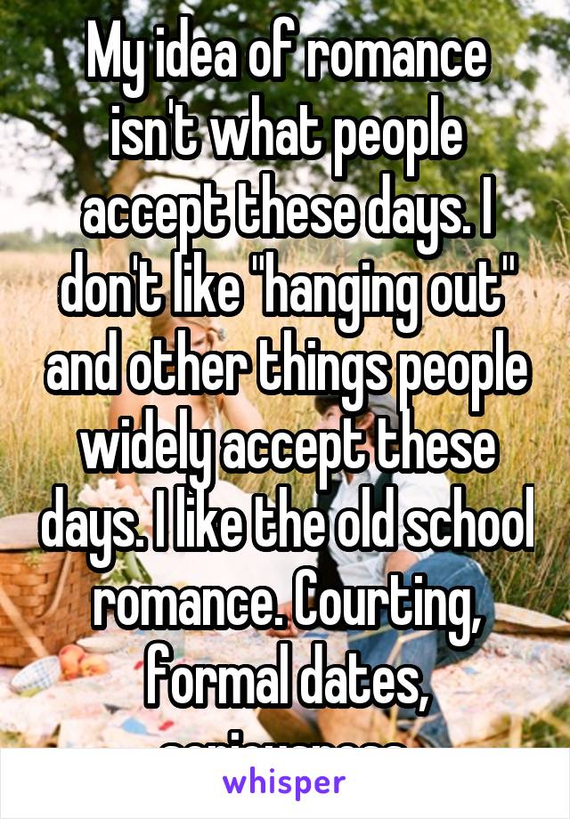 My idea of romance isn't what people accept these days. I don't like "hanging out" and other things people widely accept these days. I like the old school romance. Courting, formal dates, seriousness.