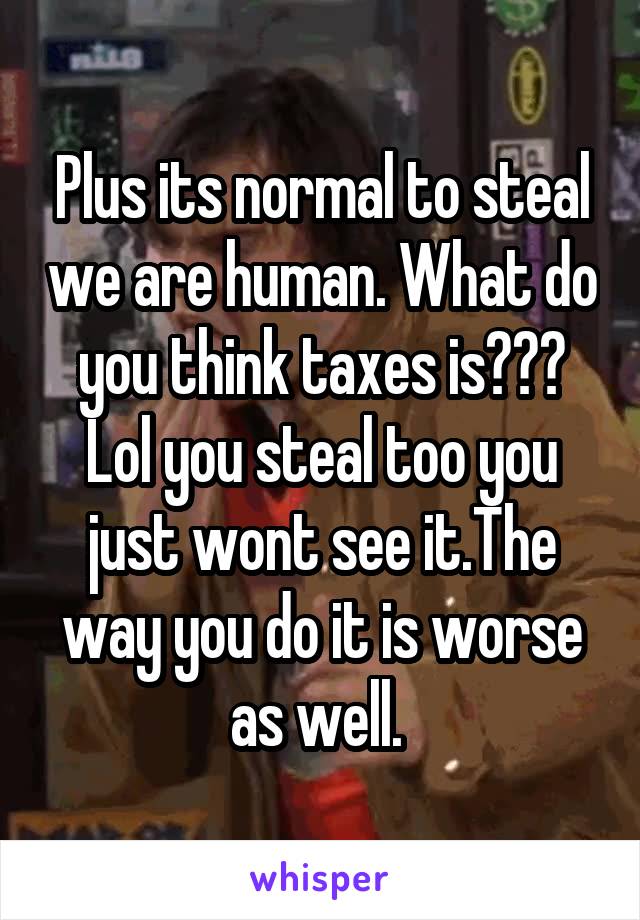 Plus its normal to steal we are human. What do you think taxes is??? Lol you steal too you just wont see it.The way you do it is worse as well. 