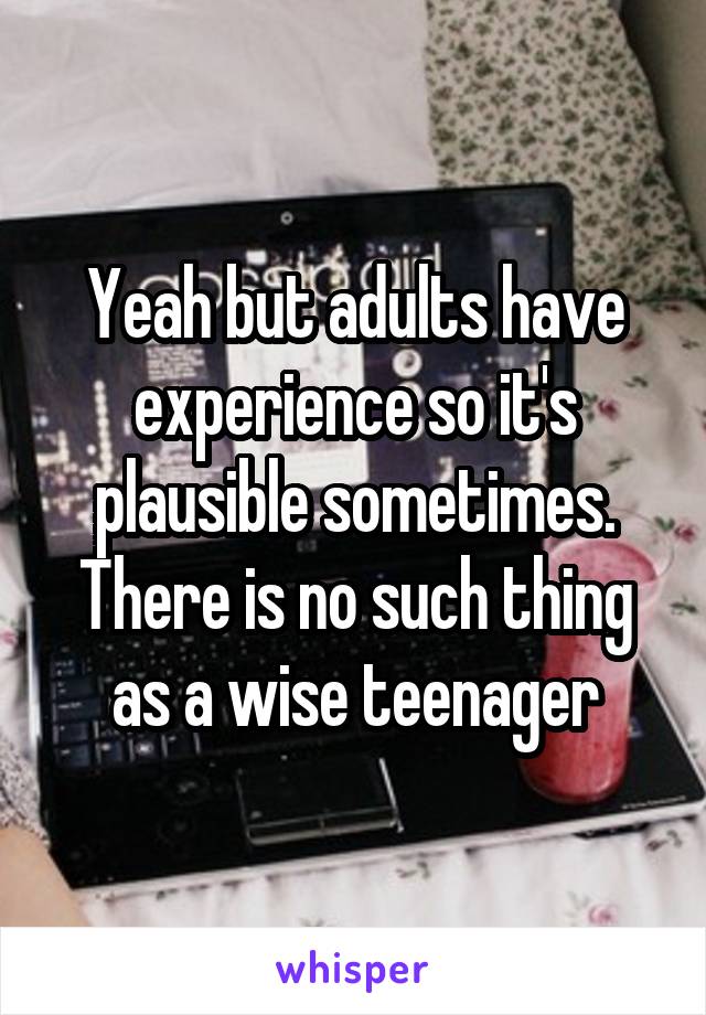 Yeah but adults have experience so it's plausible sometimes. There is no such thing as a wise teenager
