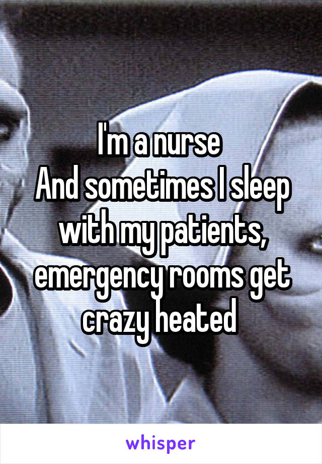 I'm a nurse 
And sometimes I sleep with my patients, emergency rooms get crazy heated 