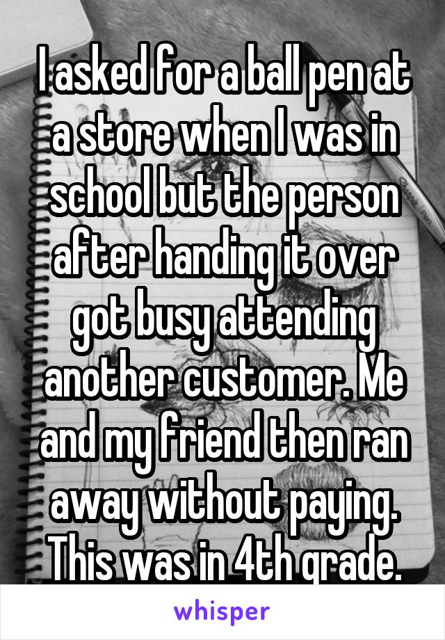 I asked for a ball pen at a store when I was in school but the person after handing it over got busy attending another customer. Me and my friend then ran away without paying. This was in 4th grade.