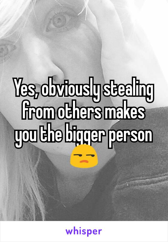 Yes, obviously stealing from others makes you the bigger person 😒