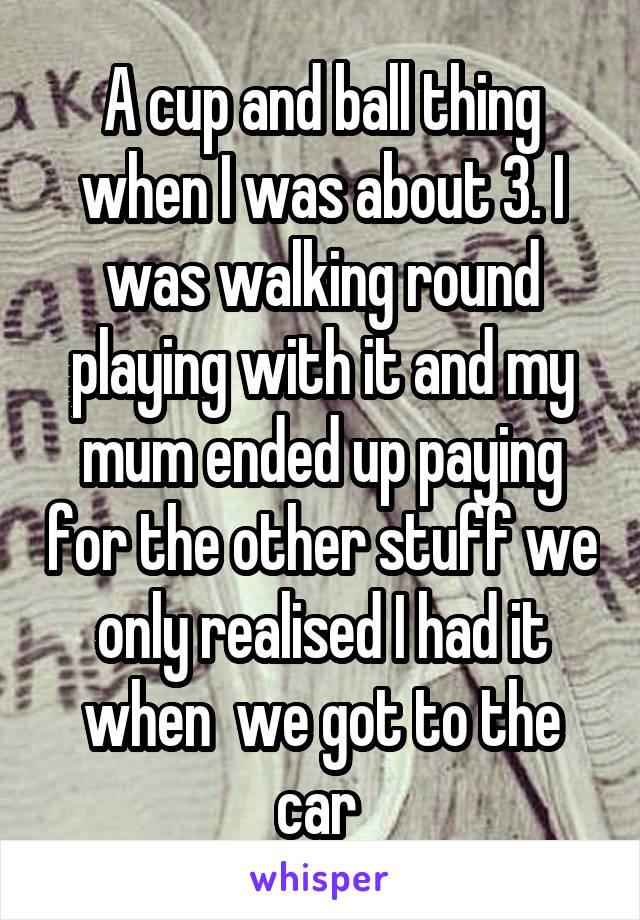 A cup and ball thing when I was about 3. I was walking round playing with it and my mum ended up paying for the other stuff we only realised I had it when  we got to the car 