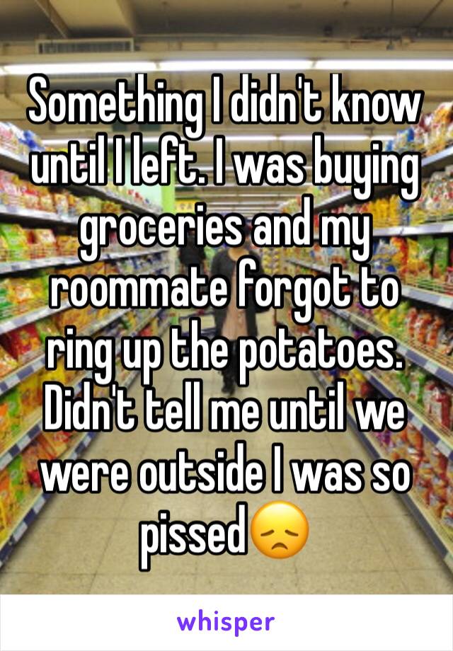 Something I didn't know until I left. I was buying groceries and my roommate forgot to ring up the potatoes. Didn't tell me until we were outside I was so pissed😞