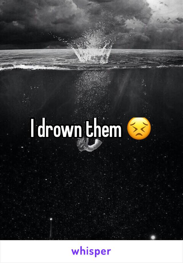 I drown them 😣