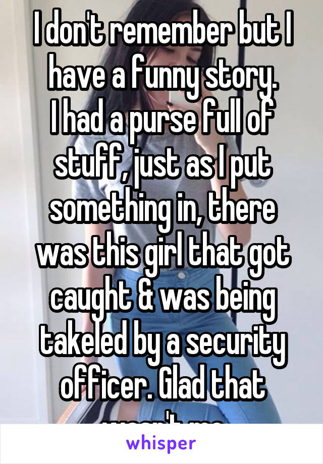 I don't remember but I have a funny story.
I had a purse full of stuff, just as I put something in, there was this girl that got caught & was being takeled by a security officer. Glad that wasn't me