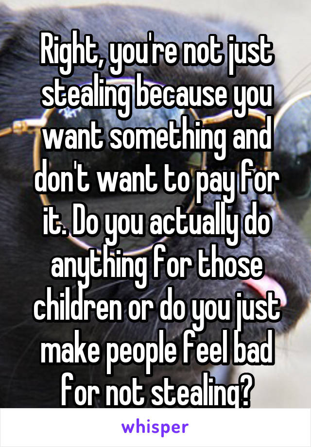 Right, you're not just stealing because you want something and don't want to pay for it. Do you actually do anything for those children or do you just make people feel bad for not stealing?