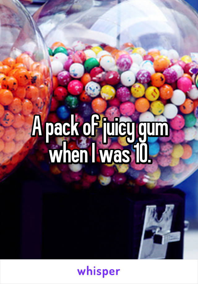 A pack of juicy gum when I was 10.