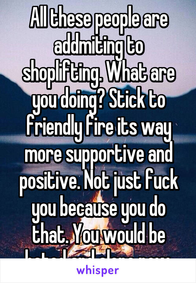 All these people are addmiting to shoplifting. What are you doing? Stick to friendly fire its way more supportive and positive. Not just fuck you because you do that. You would be hated and alone now.