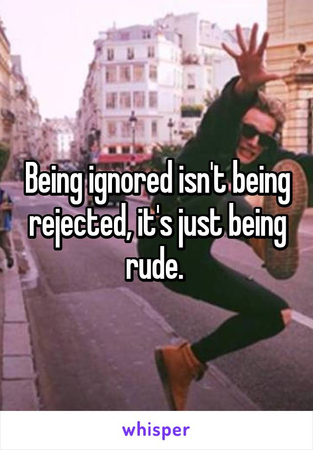 Being ignored isn't being rejected, it's just being rude. 