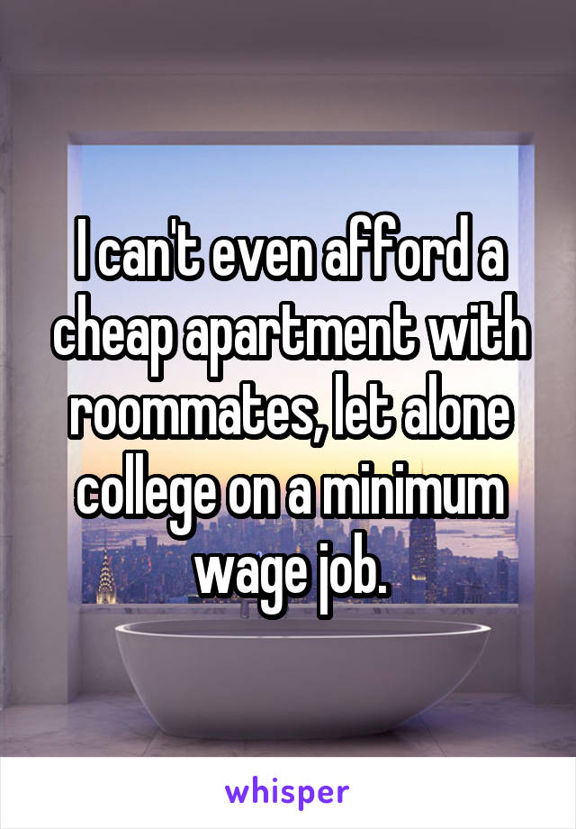 I can't even afford a cheap apartment with roommates, let alone college on a minimum wage job.