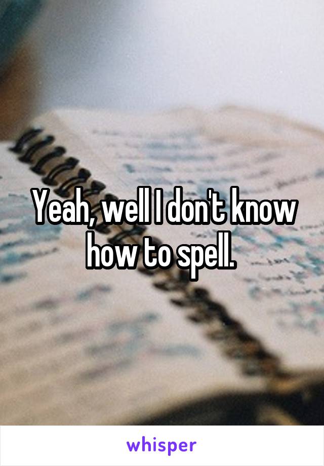 Yeah, well I don't know how to spell. 