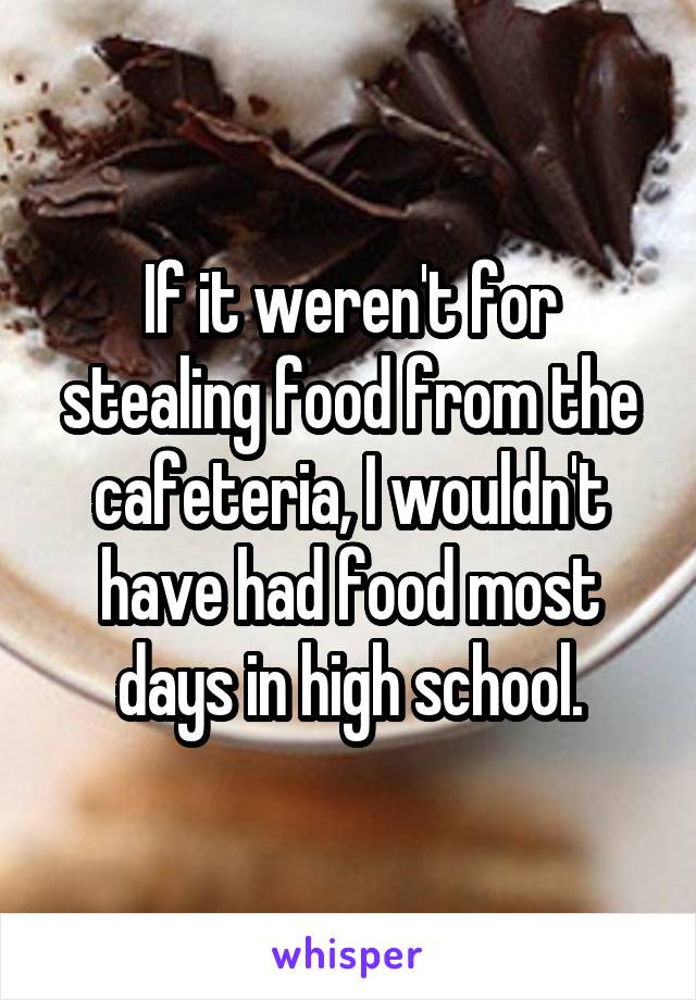 If it weren't for stealing food from the cafeteria, I wouldn't have had food most days in high school.