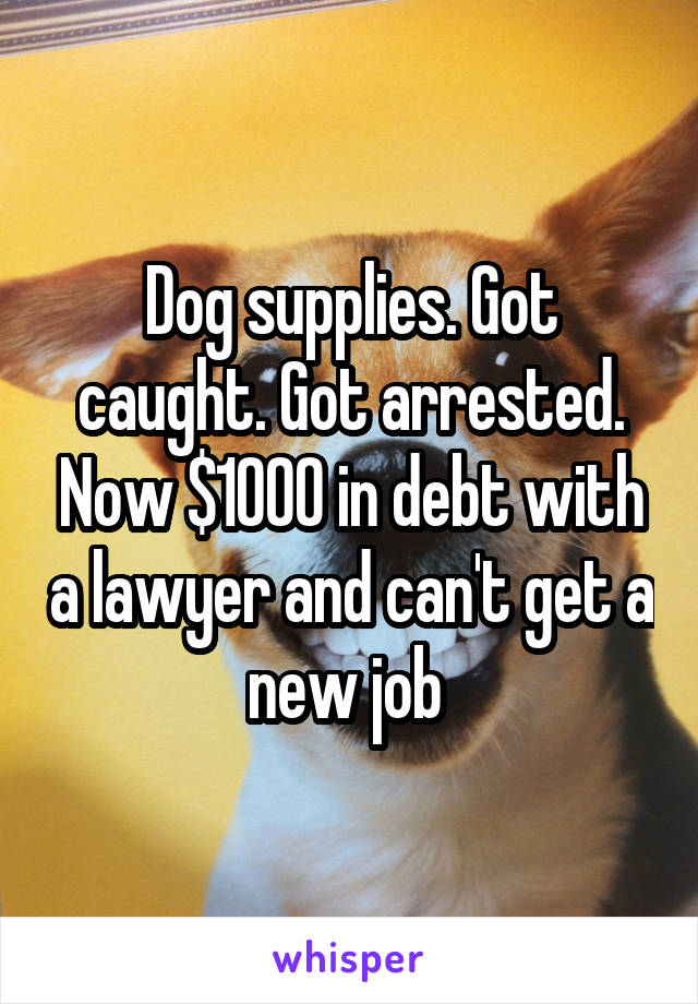 Dog supplies. Got caught. Got arrested. Now $1000 in debt with a lawyer and can't get a new job 