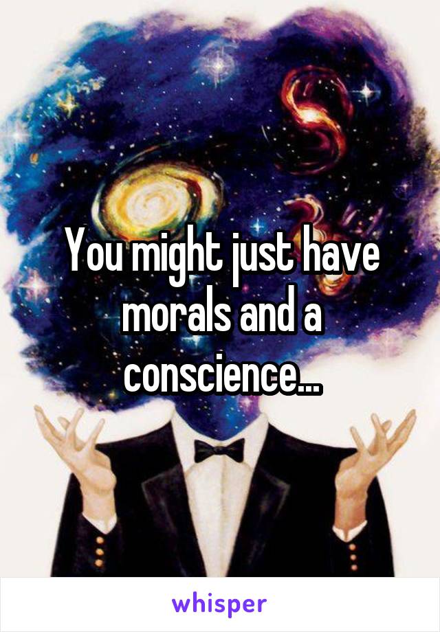 You might just have morals and a conscience...