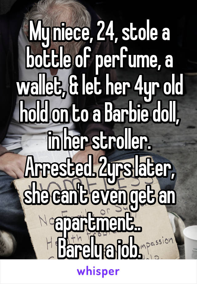 My niece, 24, stole a bottle of perfume, a wallet, & let her 4yr old hold on to a Barbie doll, in her stroller. Arrested. 2yrs later, she can't even get an apartment.. 
Barely a job.