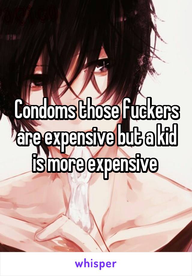 Condoms those fuckers are expensive but a kid is more expensive 