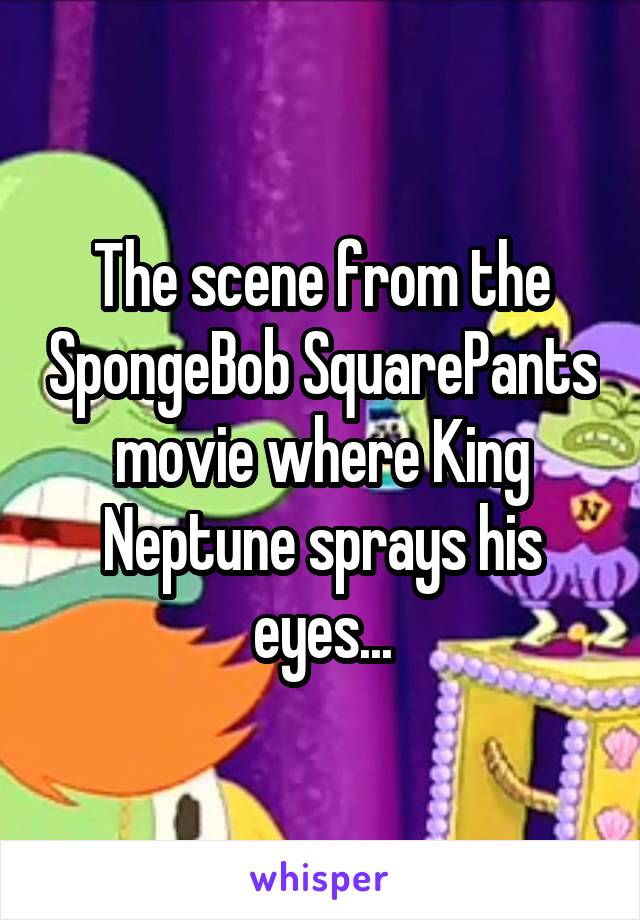 The scene from the SpongeBob SquarePants movie where King Neptune sprays his eyes...