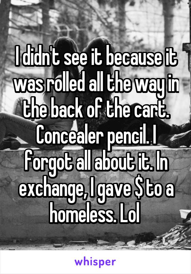 I didn't see it because it was rolled all the way in the back of the cart. Concealer pencil. I forgot all about it. In exchange, I gave $ to a homeless. Lol 