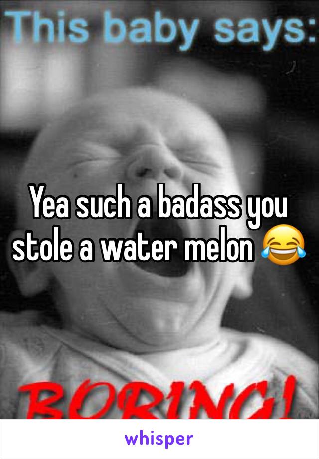 Yea such a badass you stole a water melon 😂