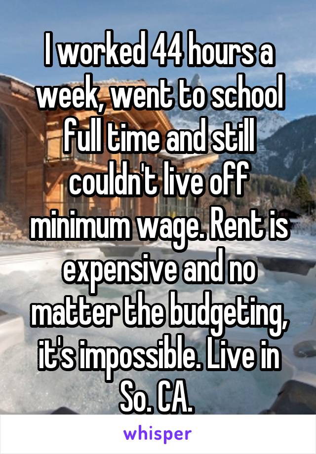 I worked 44 hours a week, went to school full time and still couldn't live off minimum wage. Rent is expensive and no matter the budgeting, it's impossible. Live in So. CA. 