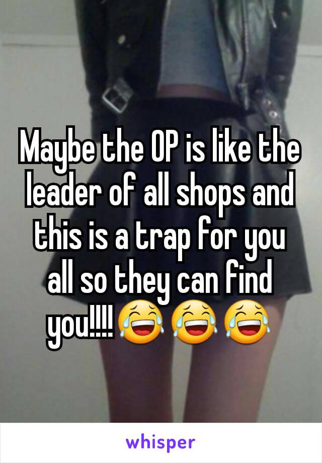 Maybe the OP is like the leader of all shops and this is a trap for you all so they can find you!!!!😂😂😂