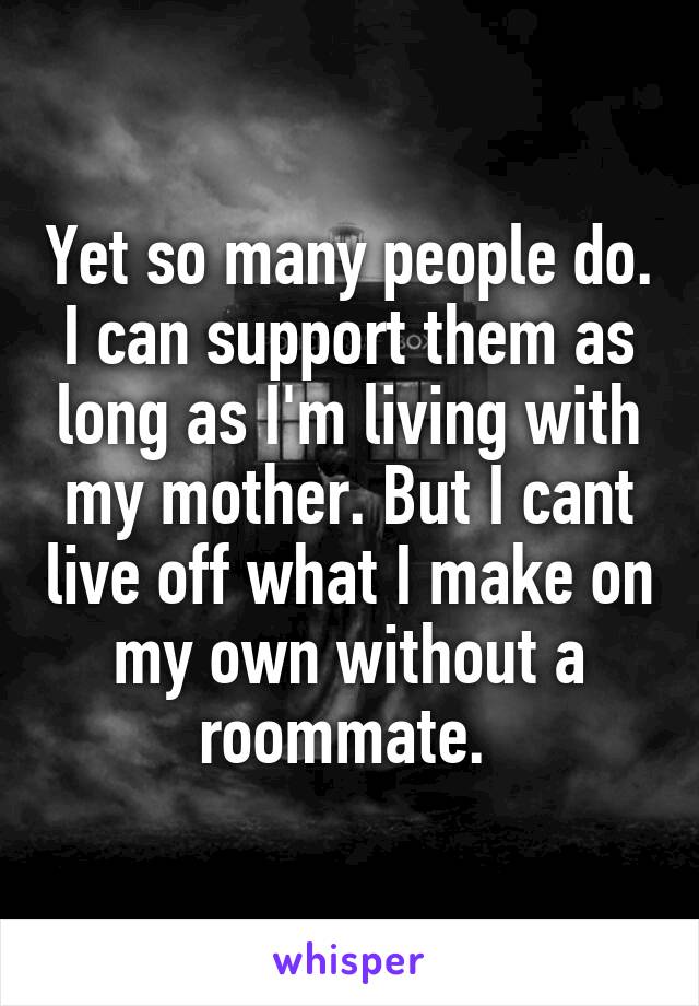 Yet so many people do. I can support them as long as I'm living with my mother. But I cant live off what I make on my own without a roommate. 